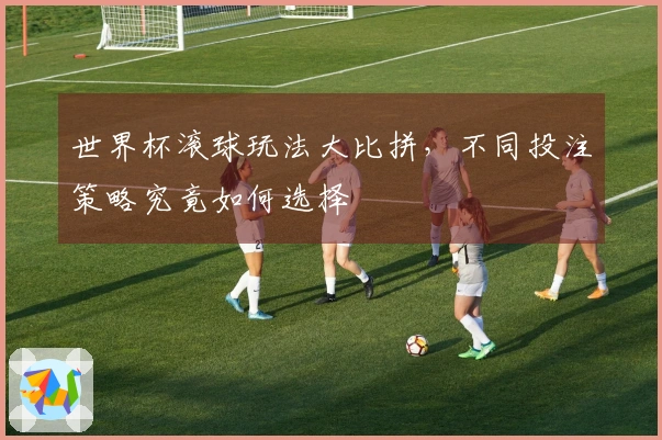 世界杯滚球玩法大比拼，不同投注策略究竟如何选择